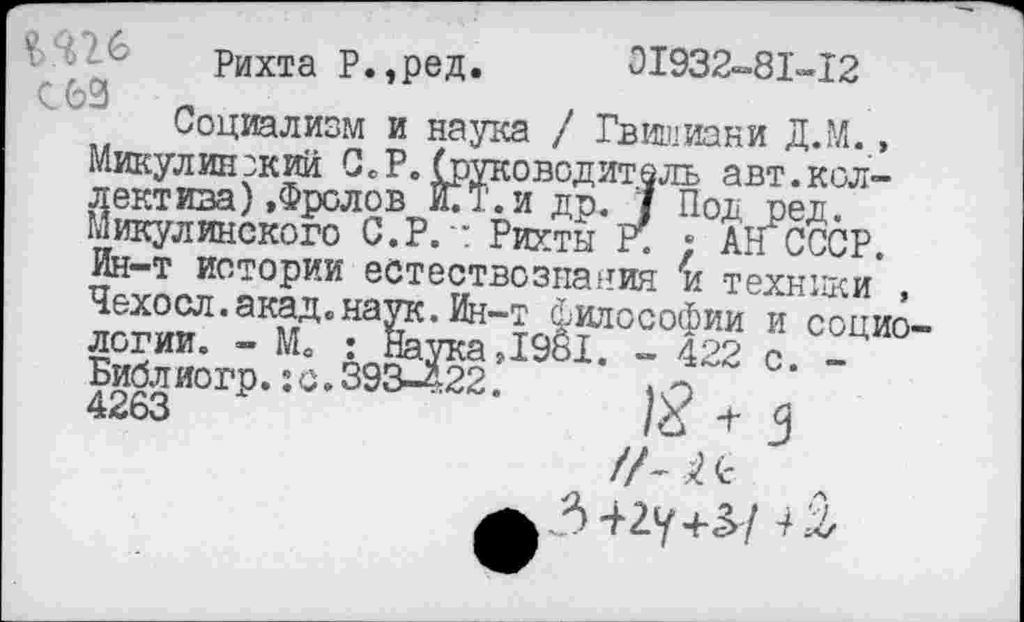 ﻿Рихта Р.,ред. 01932-81-12 С 62	_	.
Социализм и наука / Гвишиани Д.М., Минул инэкий С.Р. (руководитель авт.коллектива) »Фролов И.Т.И др. 7 Под ред. Микулинского С. Р.п Рихты Р; ; Ан СССР. Ин-т истории естествознания % техники , Чехосл.акад.наук.Ин-т философии и социо— 1981. - 422 с. -
ЛОГИК. - Мо Библ ио гр. :с 4263